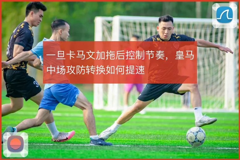 一旦卡马文加拖后控制节奏,皇马中场攻防转换如何提速