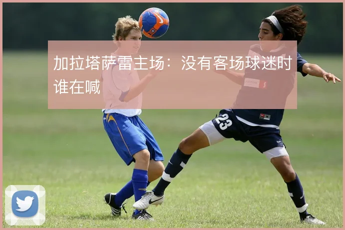 加拉塔萨雷主场:没有客场球迷时谁在喊