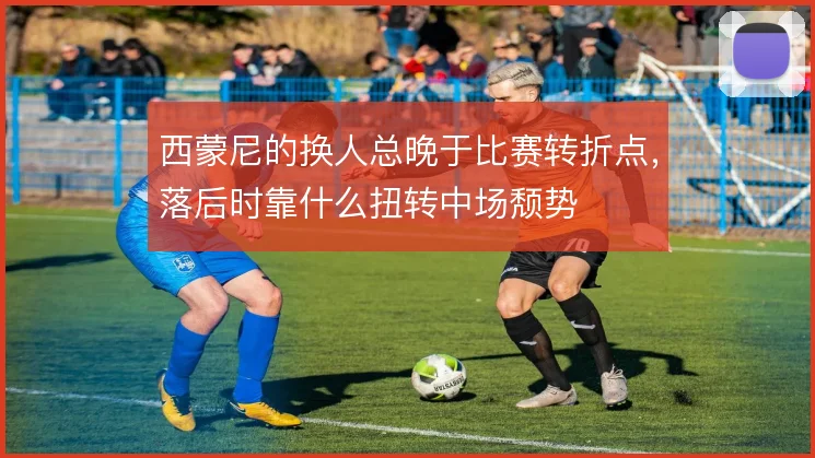 西蒙尼的换人总晚于比赛转折点，落后时靠什么扭转中场颓势