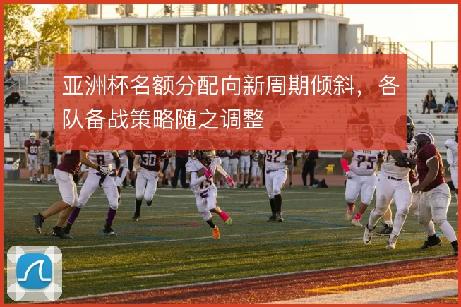亚洲杯名额分配向新周期倾斜，各队备战策略随之调整