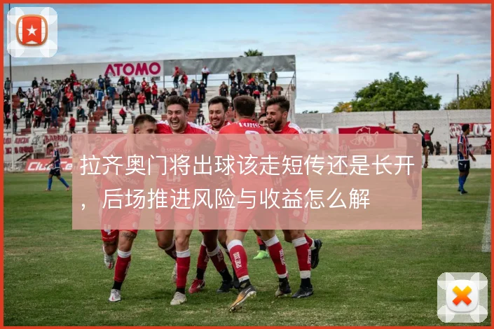 拉齐奥门将出球该走短传还是长开,后场推进风险与收益怎么解