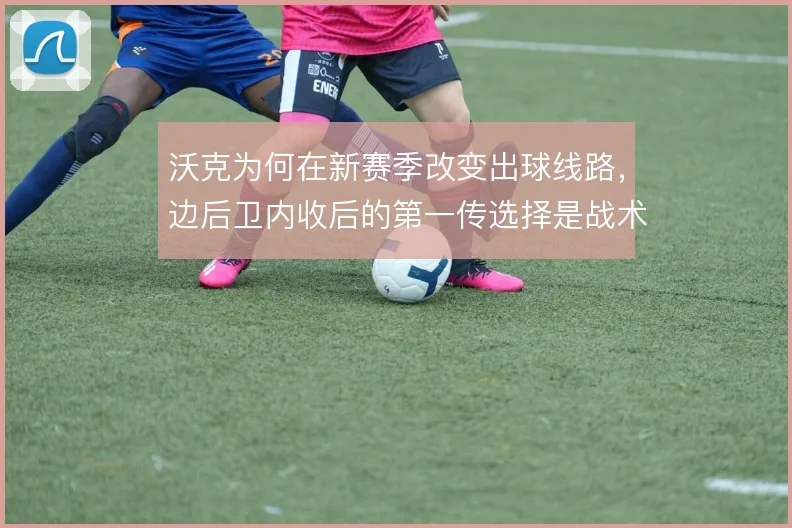 沃克为何在新赛季改变出球线路，边后卫内收后的第一传选择是战术起点