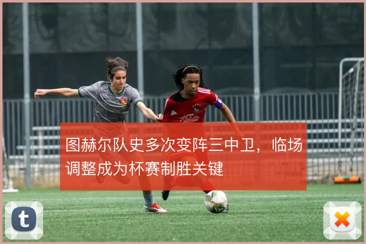 图赫尔队史多次变阵三中卫，临场调整成为杯赛制胜关键