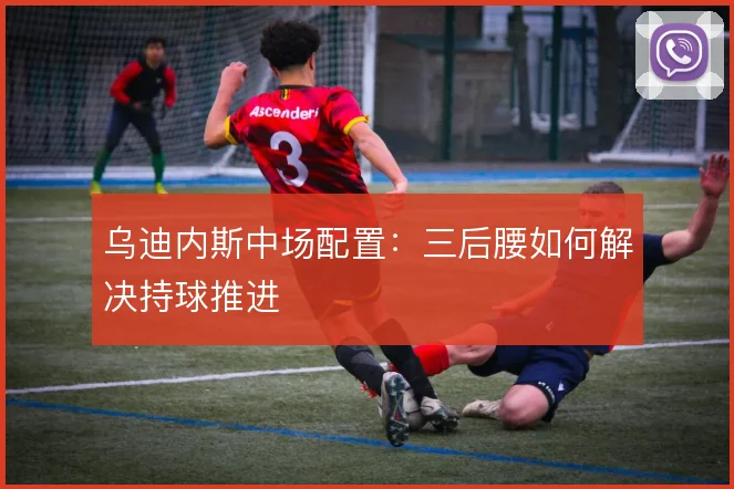 乌迪内斯中场配置：三后腰如何解决持球推进