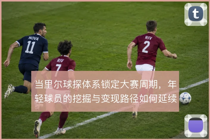 当里尔球探体系锁定大赛周期，年轻球员的挖掘与变现路径如何延续