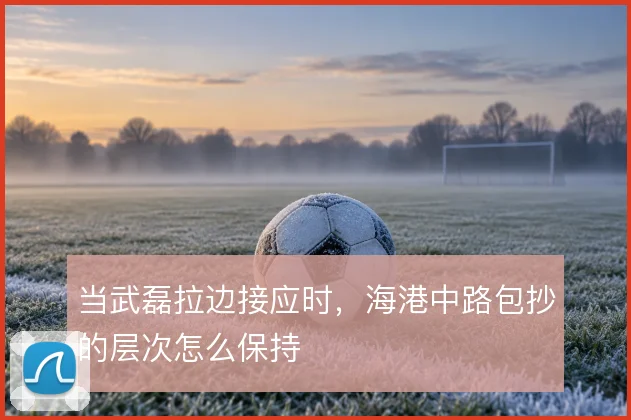 当武磊拉边接应时,海港中路包抄的层次怎么保持