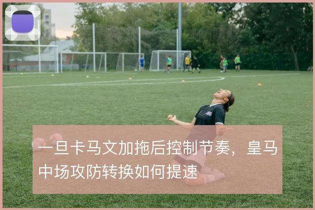 一旦卡马文加拖后控制节奏,皇马中场攻防转换如何提速