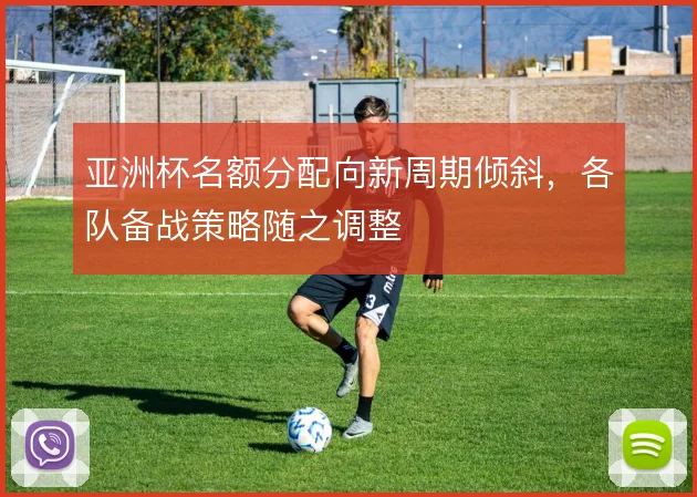 亚洲杯名额分配向新周期倾斜,各队备战策略随之调整