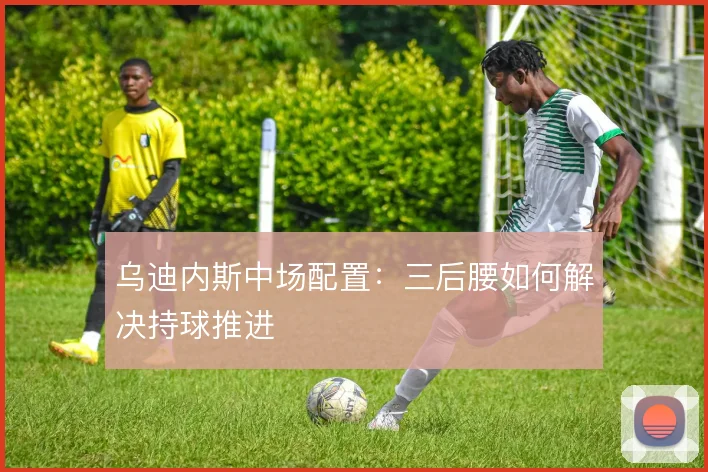 乌迪内斯中场配置：三后腰如何解决持球推进