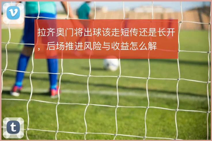 拉齐奥门将出球该走短传还是长开，后场推进风险与收益怎么解