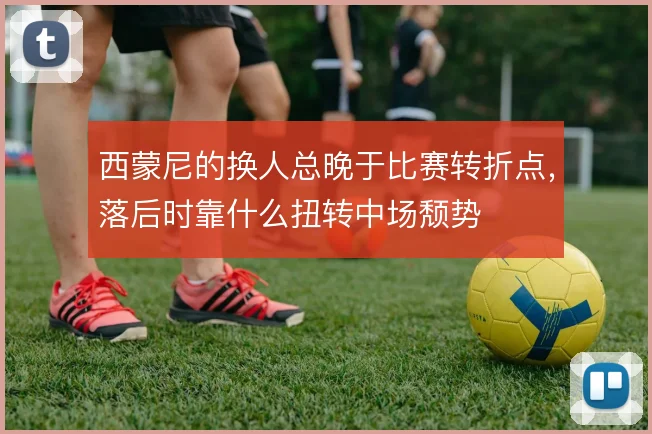 西蒙尼的换人总晚于比赛转折点，落后时靠什么扭转中场颓势