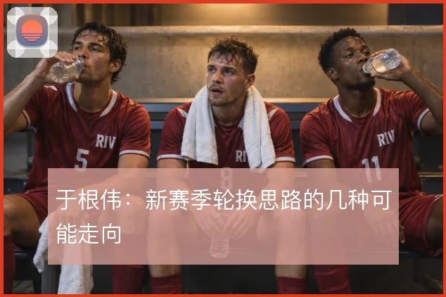于根伟：新赛季轮换思路的几种可能走向