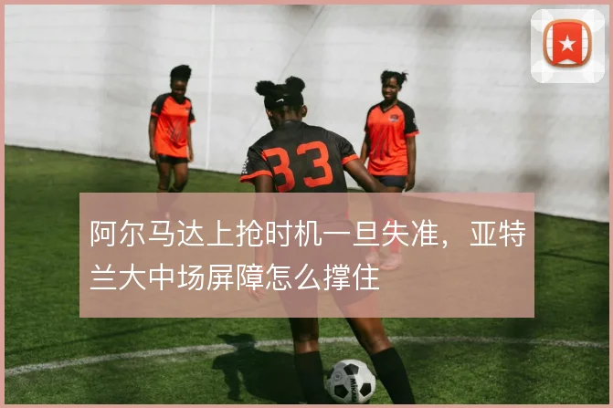 阿尔马达上抢时机一旦失准,亚特兰大中场屏障怎么撑住