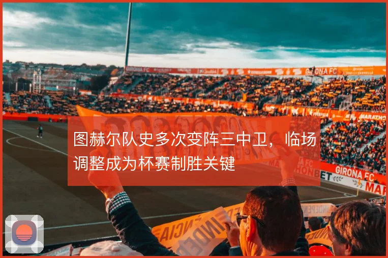 图赫尔队史多次变阵三中卫，临场调整成为杯赛制胜关键