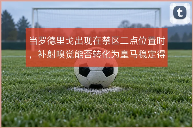 当罗德里戈出现在禁区二点位置时，补射嗅觉能否转化为皇马稳定得分手段