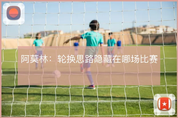 阿莫林：轮换思路隐藏在哪场比赛