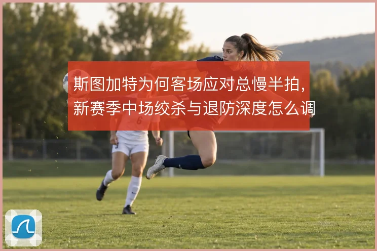 斯图加特为何客场应对总慢半拍,新赛季中场绞杀与退防深度怎么调